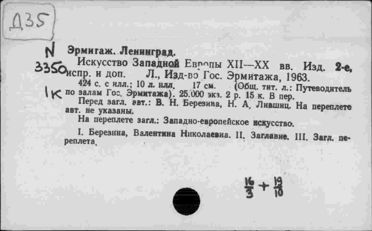 ﻿5Е]
Эрмитаж. Ленинград.
Искусство Западной Европы XII—XX вв. Изд. 2-е, °-)ùOHcnp. и доп. Л., Изд-во Гос. Эрмитажа, 1963.
424 с. с илл.; 10 л. илл. 17 см. (Общ. тит. л.: Путеводитель \ по залам Гос. Эрмитажа). 25.000 экз. 2 р. 15 к. В пер.
Перед загл. авт.: В. Н. Березина, Н. А, Лившиц. На переплете авт. не указаны.
На переплете загл.: Западно-европейское искусство.
I. Березина, Валентина Николаевна. II. Заглавие. III. Загл. переплета.
